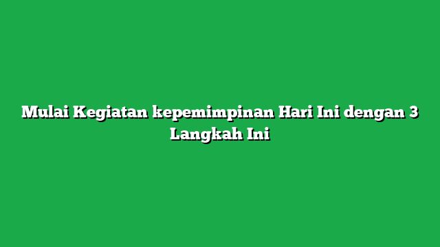 Mulai Kegiatan kepemimpinan Hari Ini dengan 3 Langkah Ini